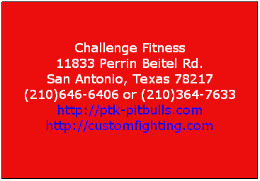 Text Box:  
Challenge Fitness
11833 Perrin Beitel Rd. 
San Antonio, Texas 78217 
(210)646-6406 or (210)364-7633 
http://ptk-pitbulls.com 
http://customfighting.com

 
