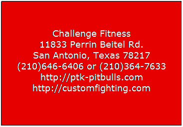 Text Box:  
Challenge Fitness
11833 Perrin Beitel Rd. 
San Antonio, Texas 78217 
(210)646-6406 or (210)364-7633 
http://ptk-pitbulls.com 
http://customfighting.com

 
