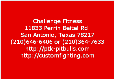 Text Box:  
Challenge Fitness
11833 Perrin Beitel Rd. 
San Antonio, Texas 78217 
(210)646-6406 or (210)364-7633 
http://ptk-pitbulls.com 
http://customfighting.com

 
